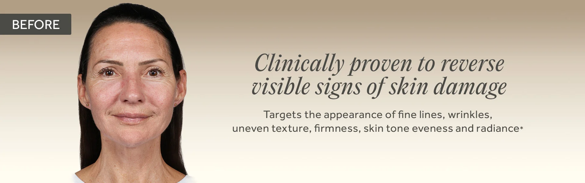 BEFORE. Clinically proven to reverse visible signs of skin damage. Targets the appearance of fine lines, wrinkles, uneven texture, firmness, skin tone eveness and radiance*