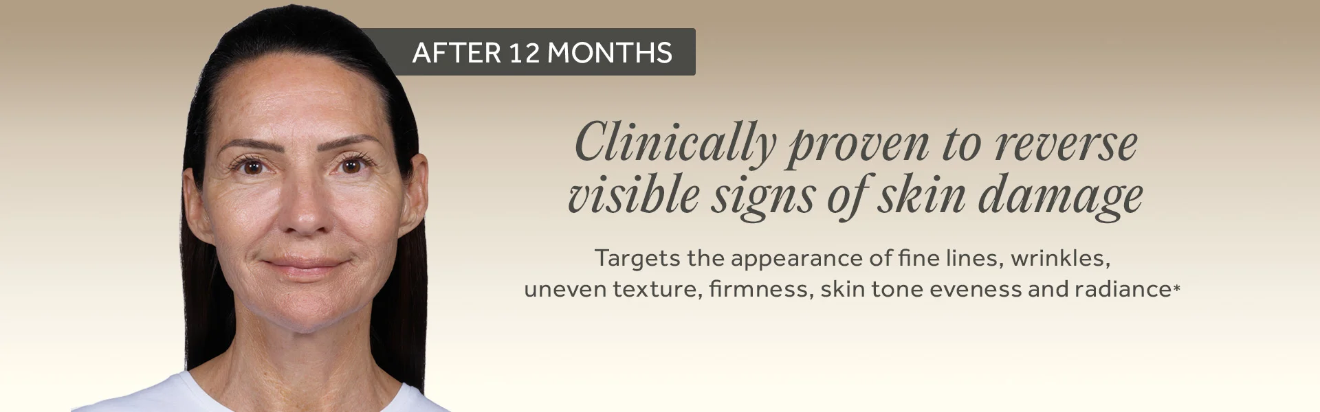 AFTER 12 MONTHS. Clinically proven to reverse visible signs of skin damage. Targets the appearance of fine lines, wrinkles, uneven texture, firmness, skin tone eveness and radiance*