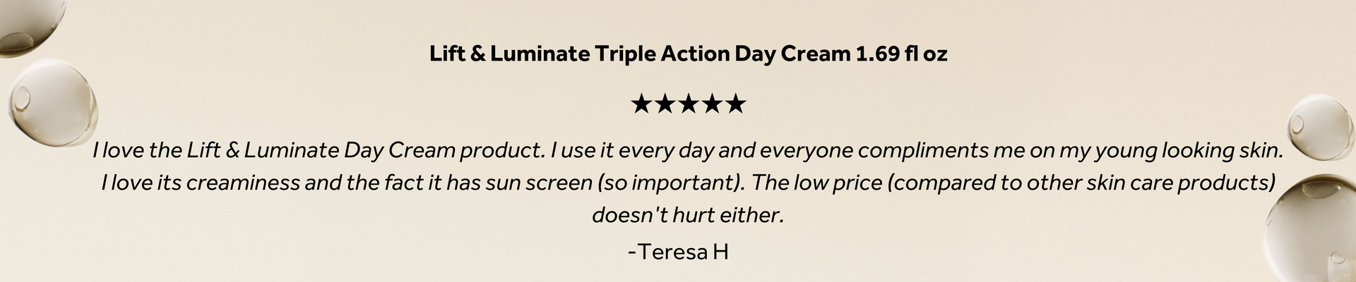 Lift & Luminate Triple Action Day Cream 1.69 fl oz promotional graphic featuring a five-star customer review: "I love the Lift & Luminate Day Cream. I use it every day, and everyone compliments me on my young-looking skin. I love its creamy texture and that it has sunscreen. The affordable price compared to other skin care products is another bonus." — Teresa H.