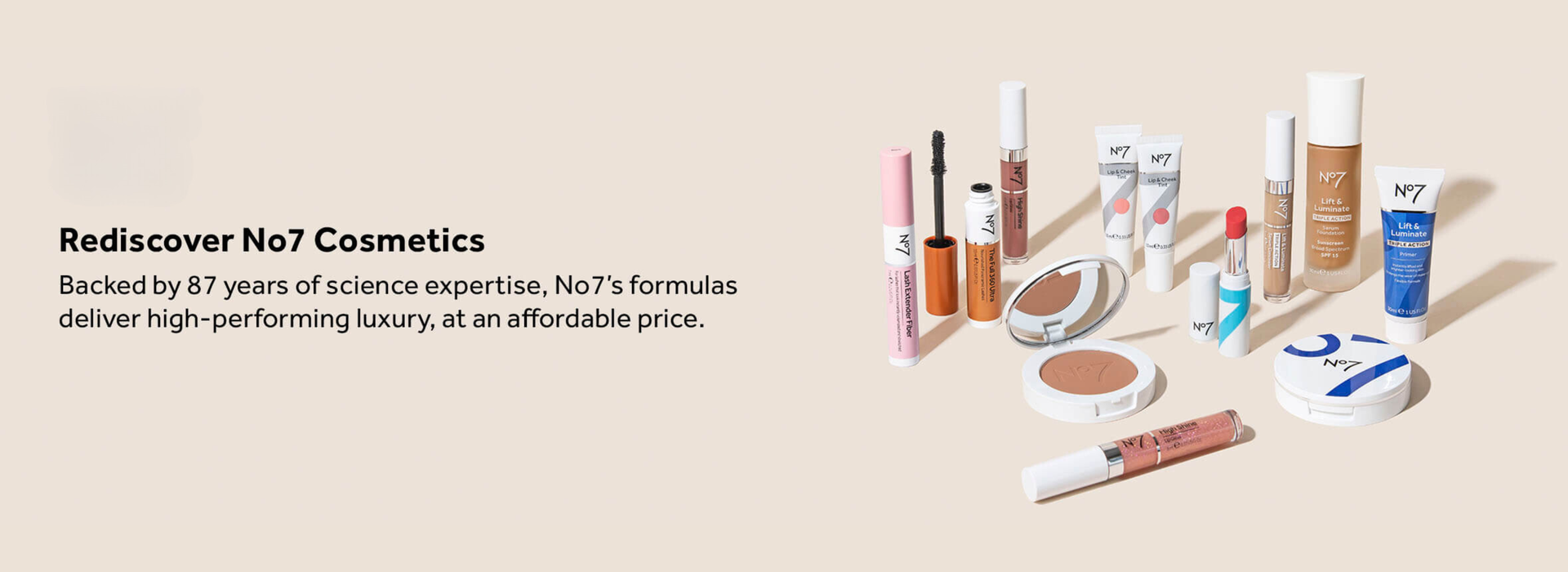 No7 Rediscover No7 Cosmetics: Backed by 87 years of science expertise, No7's formulas deliver high-performing luxury, at an affordable price.