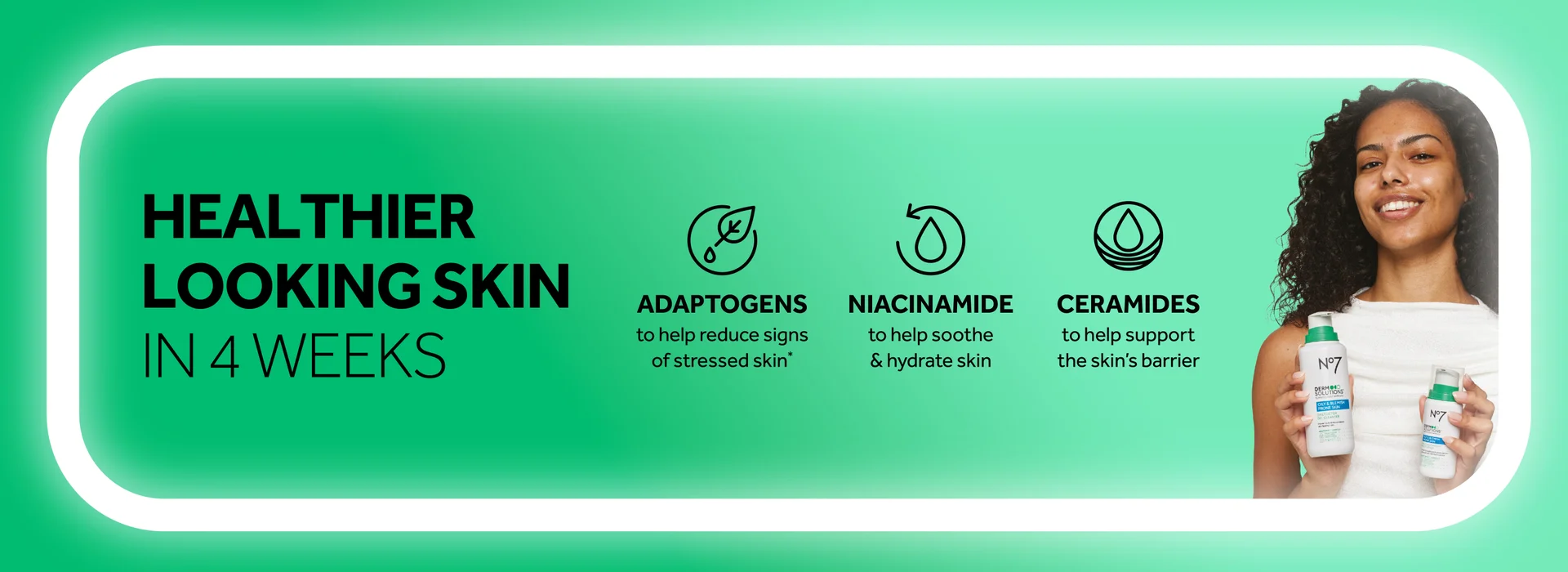 HEALTHIER LOOKING SKIN IN 4 WEEKS  ADAPTOGENS to help reduce signs of stressed skin*  NIACINAMIDE to help soothe & hydrate skin  CERAMIDES to help support the skin's barrier
